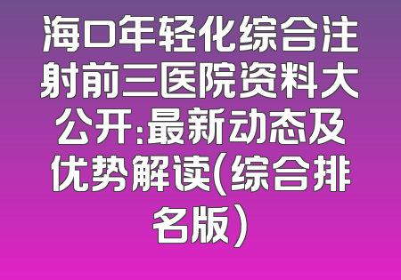 海口年轻化综合注射前三医院资料大公开：最新动态及优势解读（综合排名版）