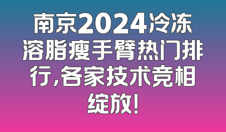 南京2024冷冻溶脂瘦手臂热门排行，各家技术竞相绽放！