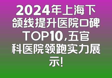 2024年上海下颌线提升医院口碑TOP10，五官科医院领跑实力展示！