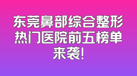 东莞鼻部综合整形热门医院前五榜单来袭！