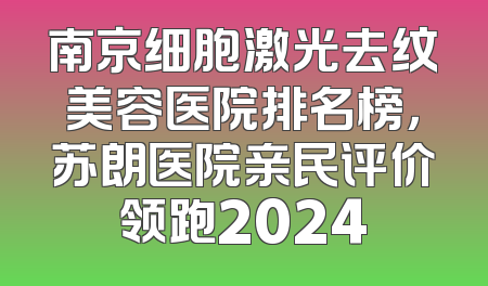 南京细胞激光去纹美容医院排名榜，苏朗医院亲民评价领跑2024