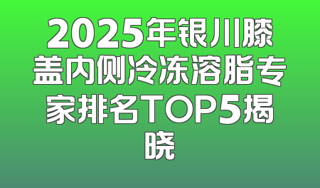 2025年银川膝盖内侧冷冻溶脂专家排名TOP5揭晓