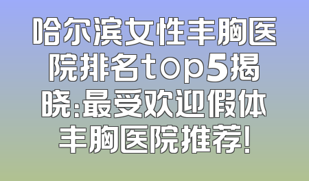 哈尔滨女性丰胸医院排名top5揭晓：最受欢迎假体丰胸医院推荐！