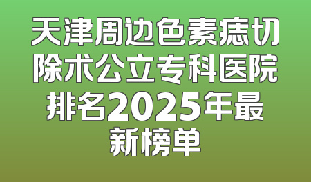 天津周边色素痣切除术公立专科医院排名2025年最新榜单
