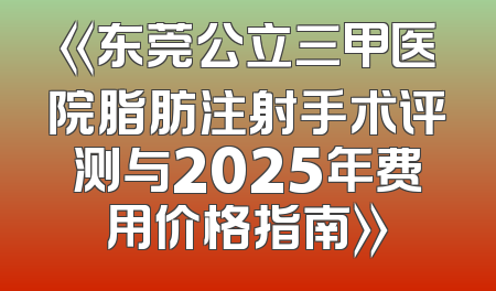 《东莞公立三甲医院脂肪注射手术评测与2025年费用价格指南》