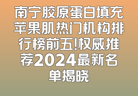 南宁胶原蛋白填充苹果肌热门机构排行榜前五！权威推荐2024最新名单揭晓