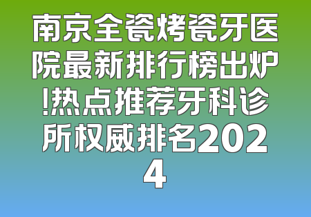 南京全瓷烤瓷牙医院最新排行榜出炉！热点推荐牙科诊所权威排名2024