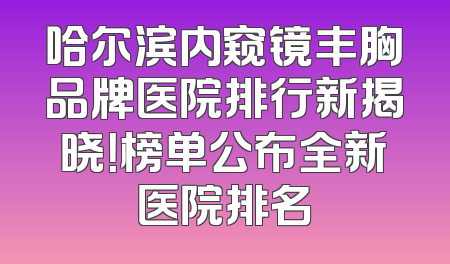 哈尔滨内窥镜丰胸品牌医院排行新揭晓！榜单公布全新医院排名