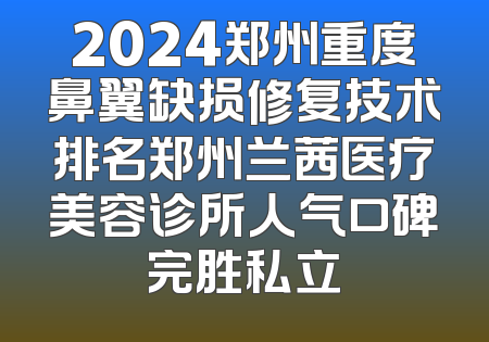 2024郑州重度鼻翼缺损修复技术排名郑州兰茜医疗美容诊所人气口碑完胜私立