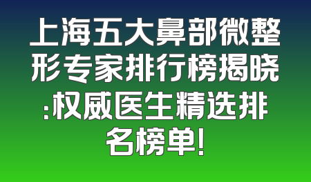 上海五大鼻部微整形专家排行榜揭晓：权威医生精选排名榜单！