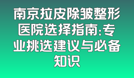 南京拉皮除皱整形医院选择指南：专业挑选建议与必备知识