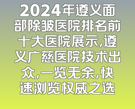 2024年遵义面部除皱医院排名前十大医院展示，遵义广慈医院技术出众，一览无余，快速浏览权威之选