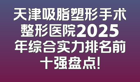天津吸脂塑形手术整形医院2025年综合实力排名前十强盘点！