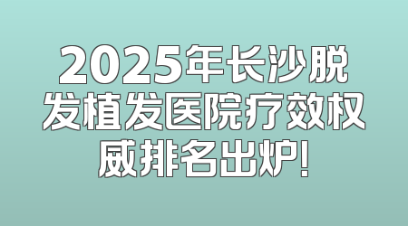 2025年长沙脱发植发医院疗效权威排名出炉！