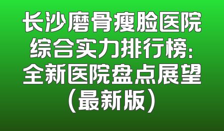长沙磨骨瘦脸医院综合实力排行榜：全新医院盘点展望（最新版）