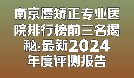 南京唇矫正专业医院排行榜前三名揭秘：最新2024年度评测报告
