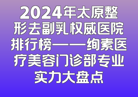 2024年太原整形去副乳权威医院排行榜——绚素医疗美容门诊部专业实力大盘点