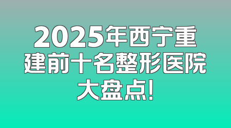 2025年西宁重建前十名整形医院大盘点！
