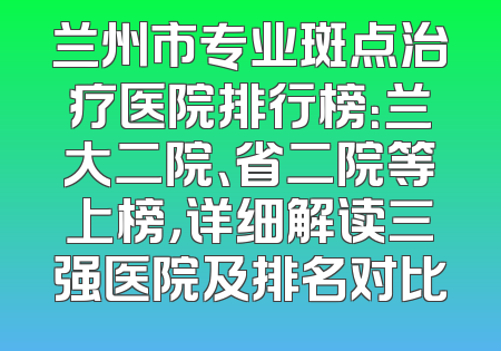 兰州市专业斑点治疗医院排行榜：兰大二院、省二院等上榜，详细解读三强医院及排名对比