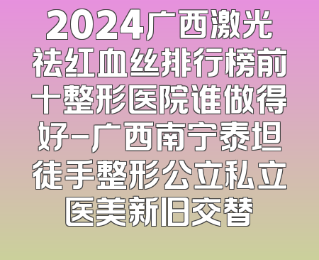 2024广西激光祛红血丝排行榜前十整形医院谁做得好-广西南宁泰坦徒手整形公立私立医美新旧交替