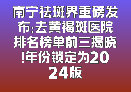 南宁祛斑界重磅发布：去黄褐斑医院排名榜单前三揭晓！年份锁定为2024版