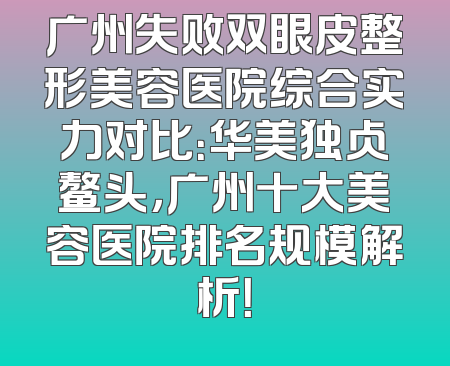 广州失败双眼皮整形美容医院综合实力对比：华美独占鳌头，广州十大美容医院排名规模解析！