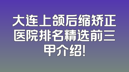 大连上颌后缩矫正医院排名精选前三甲介绍！