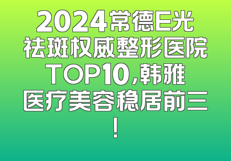 2024常德E光祛斑权威整形医院TOP10，韩雅医疗美容稳居前三！