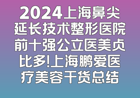 2024上海鼻尖延长技术整形医院前十强公立医美占比多！上海鹏爱医疗美容干货总结