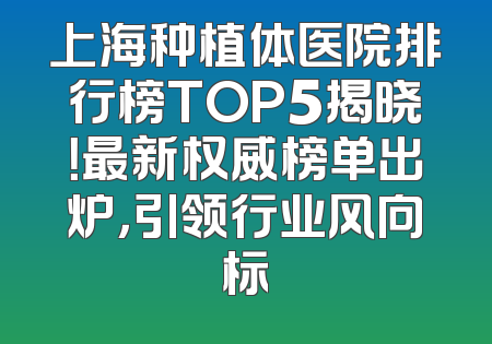 上海种植体医院排行榜TOP5揭晓！最新权威榜单出炉，引领行业风向标