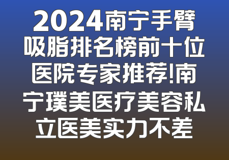 2024南宁手臂吸脂排名榜前十位医院专家推荐！南宁璞美医疗美容私立医美实力不差