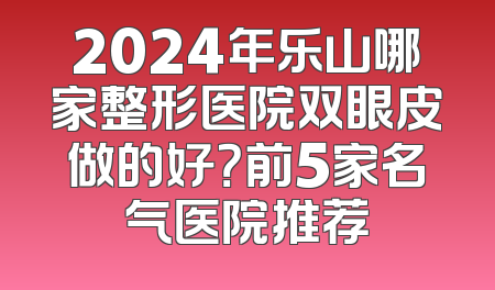 2024年乐山哪家整形医院双眼皮做的好？前5家名气医院推荐