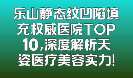 乐山静态纹凹陷填充权威医院TOP10，深度解析天姿医疗美容实力！