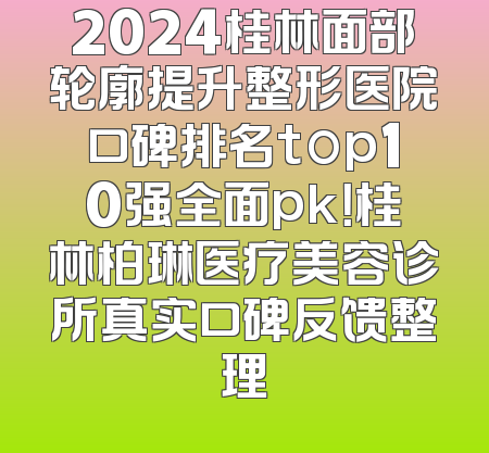 2024桂林面部轮廓提升整形医院口碑排名top10强全面pk！桂林柏琳医疗美容诊所真实口碑反馈整理