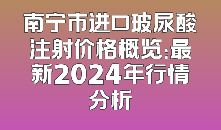 南宁市进口玻尿酸注射价格概览：最新2024年行情分析