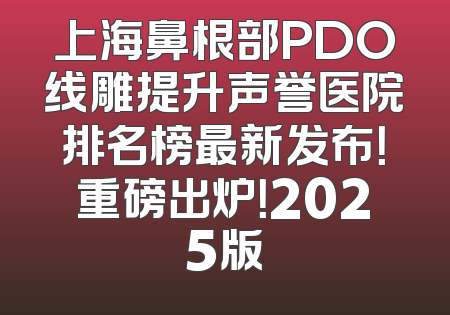 上海鼻根部PDO线雕提升声誉医院排名榜最新发布！重磅出炉！2025版