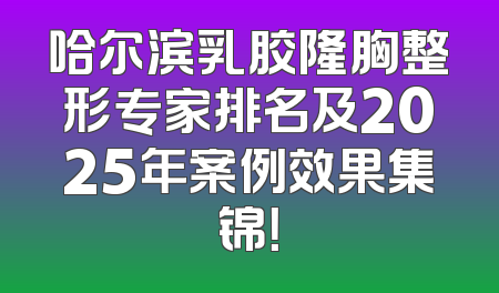 哈尔滨乳胶隆胸整形专家排名及2025年案例效果集锦！