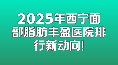 2025年西宁面部脂肪丰盈医院排行新动向！