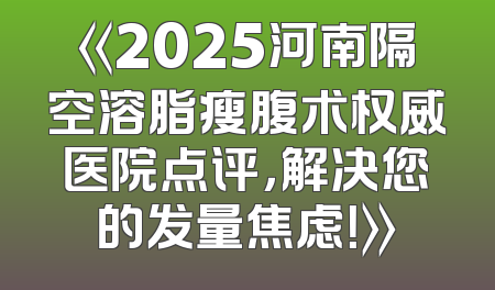 《2025河南隔空溶脂瘦腹术权威医院点评，解决您的发量焦虑！》