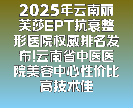 2025年云南丽芙莎EPT抗衰整形医院权威排名发布！云南省中医医院美容中心性价比高技术佳