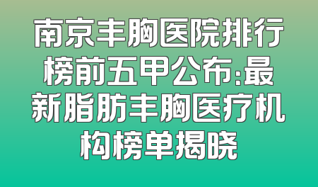 南京丰胸医院排行榜前五甲公布：最新脂肪丰胸医疗机构榜单揭晓