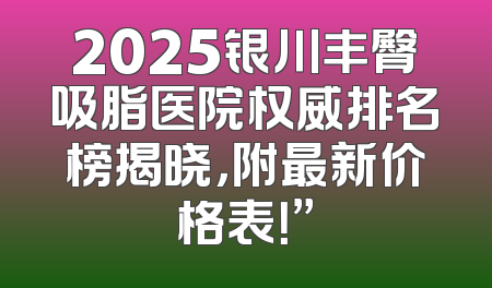 2025银川丰臀吸脂医院权威排名榜揭晓，附最新价格表！”