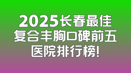 2025长春最佳复合丰胸口碑前五医院排行榜!