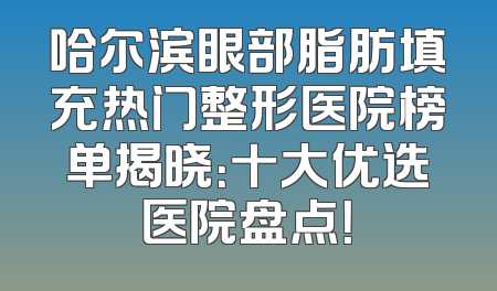 哈尔滨眼部脂肪填充热门整形医院榜单揭晓：十大优选医院盘点！