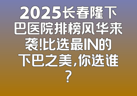 2025长春隆下巴医院排榜风华来袭！比选最IN的下巴之美，你选谁？