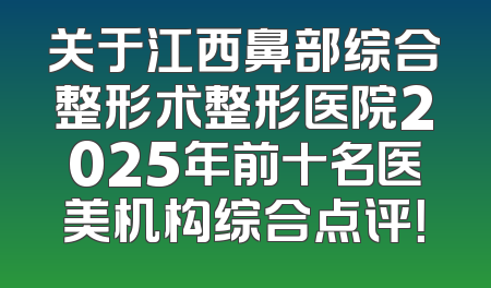 关于江西鼻部综合整形术整形医院2025年前十名医美机构综合点评！