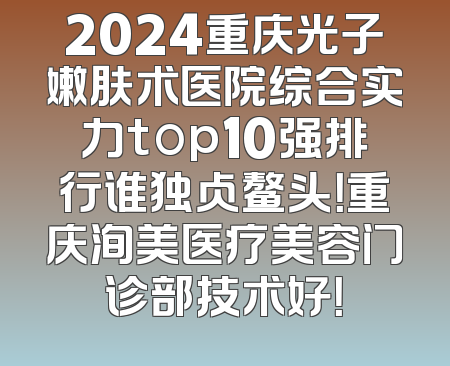 2024重庆光子嫩肤术医院综合实力top10强排行谁独占鳌头！重庆洵美医疗美容门诊部技术好！