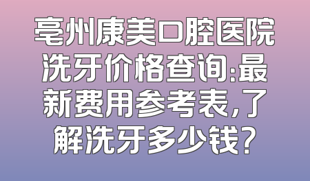 亳州康美口腔医院洗牙价格查询：最新费用参考表，了解洗牙多少钱？