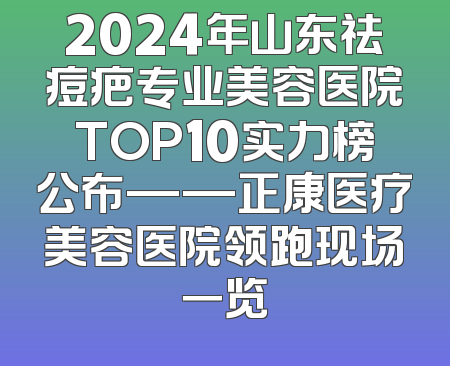 2024年山东祛痘疤专业美容医院TOP10实力榜公布——正康医疗美容医院领跑现场一览