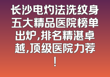长沙电灼法洗纹身五大精品医院榜单出炉，排名精湛卓越，顶级医院力荐！